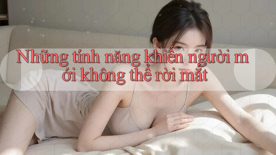 Những tính năng khiến người mới không thể rời mắt