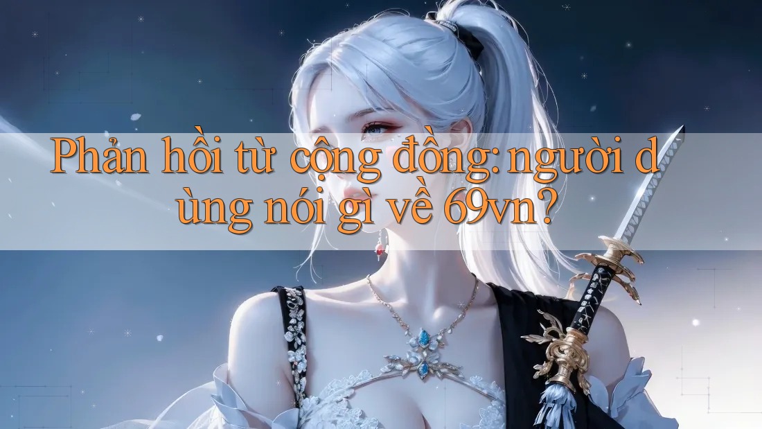 Phản hồi từ cộng đồng: người dùng nói gì về 69vn?