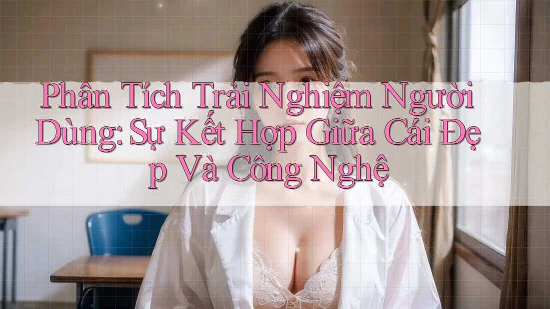 Phân Tích Trải Nghiệm Người Dùng: Sự Kết Hợp Giữa Cái Đẹp Và Công Nghệ