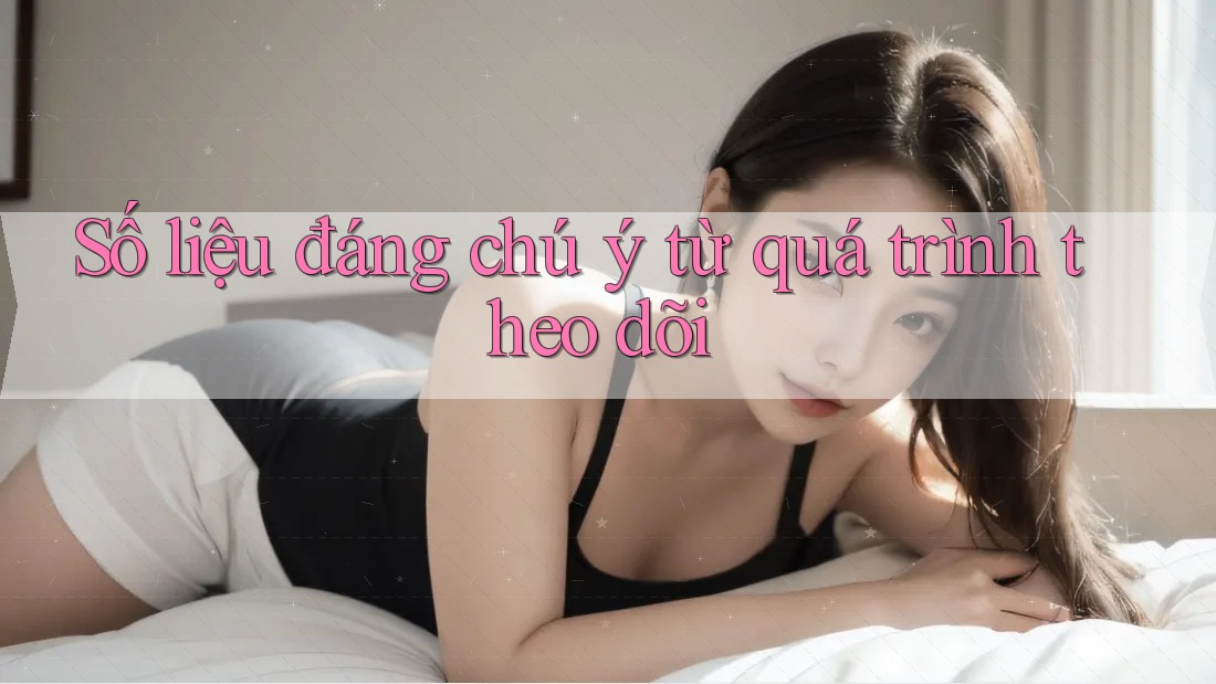 Số liệu đáng chú ý từ quá trình theo dõi