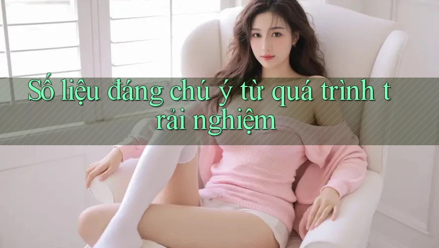 Số liệu đáng chú ý từ quá trình trải nghiệm Số liệu đáng chú ý từ quá trình trải nghiệm