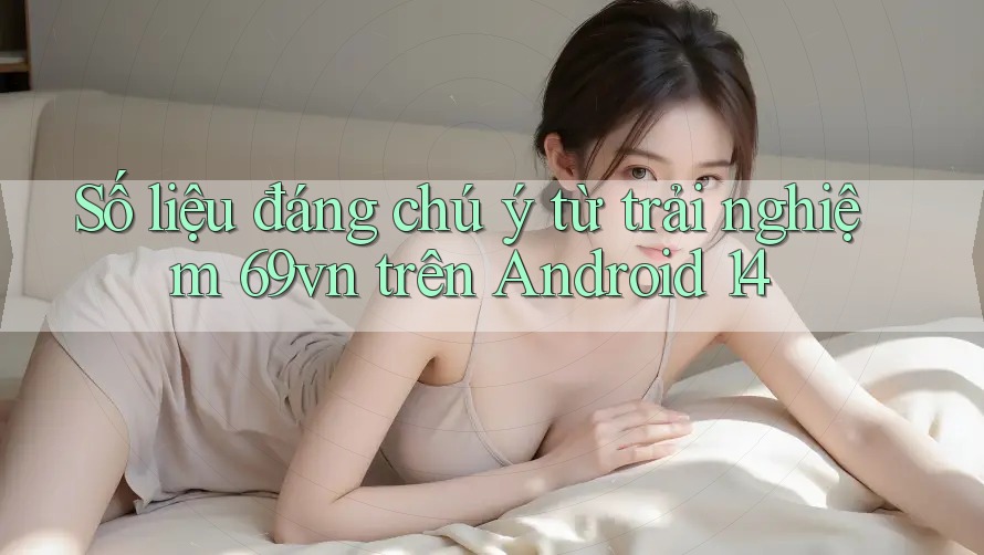 Số liệu đáng chú ý từ trải nghiệm 69vn trên Android 14 Số liệu đáng chú ý từ trải nghiệm 69vn trên Android 14