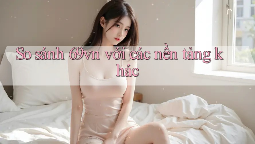So sánh 69vn với các nền tảng khác