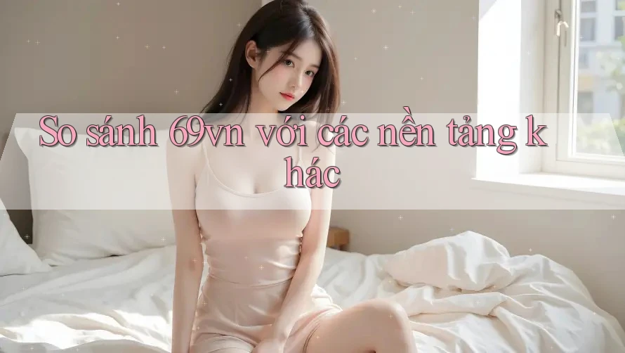 So sánh 69vn với các nền tảng khác