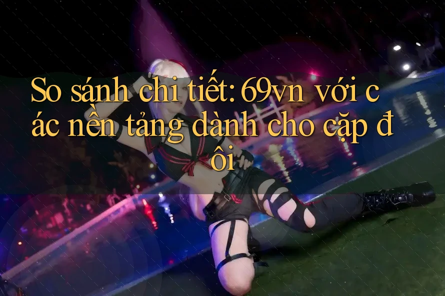 So sánh chi tiết: 69vn với các nền tảng dành cho cặp đôi