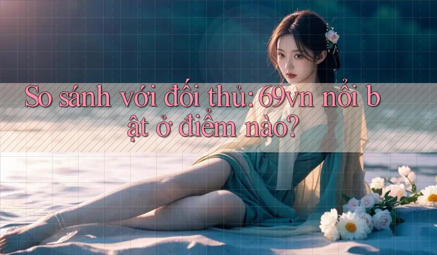 So sánh với đối thủ: 69vn nổi bật ở điểm nào?