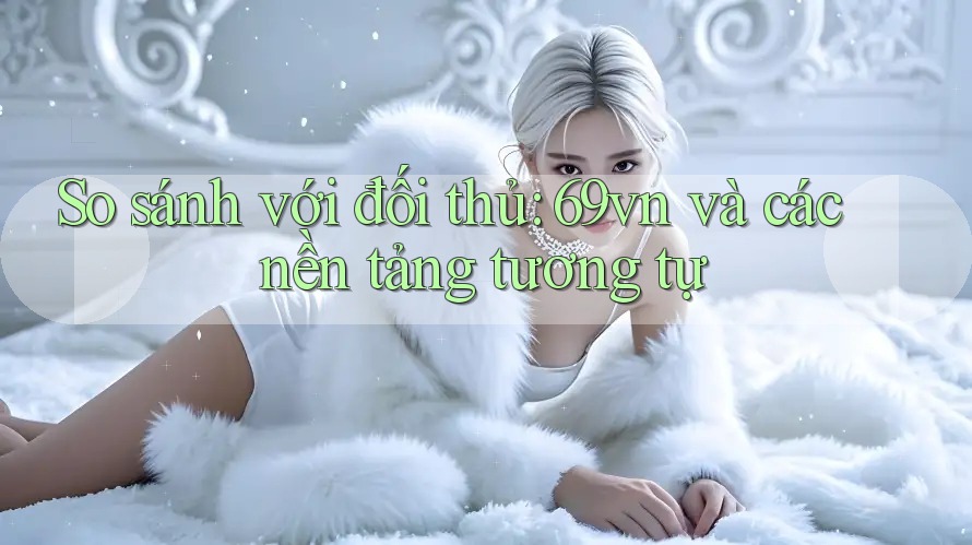 So sánh với đối thủ: 69vn và các nền tảng tương tự