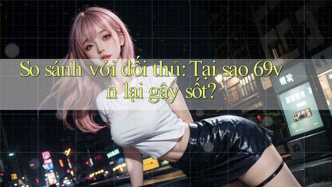So sánh với đối thủ: Tại sao 69vn lại gây sốt?