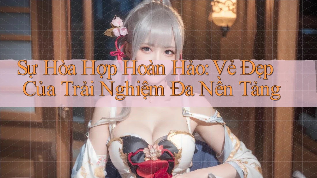 Sự Hòa Hợp Hoàn Hảo: Vẻ Đẹp Của Trải Nghiệm Đa Nền Tảng Sự Hòa Hợp Hoàn Hảo: Vẻ Đẹp Của Trải Nghiệm Đa Nền Tảng