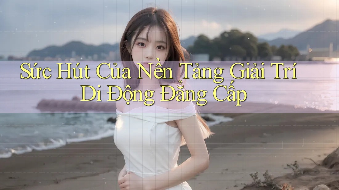 Sức Hút Của Nền Tảng Giải Trí Di Động Đẳng Cấp