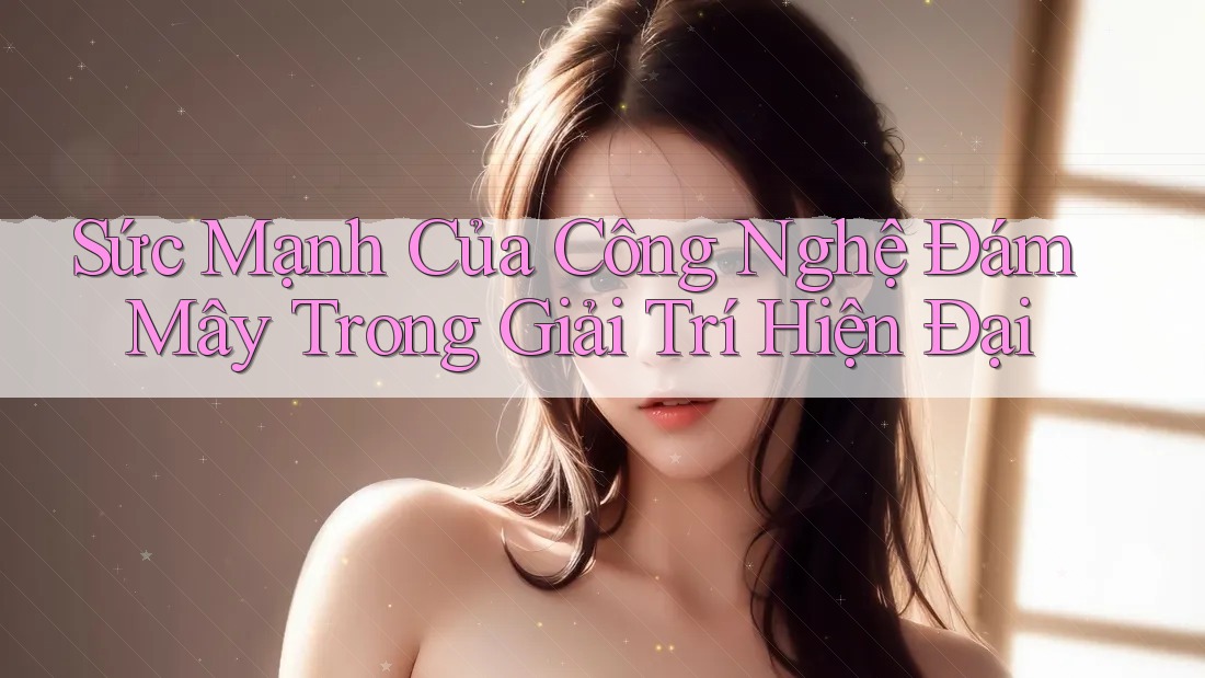 Sức Mạnh Của Công Nghệ Đám Mây Trong Giải Trí Hiện Đại