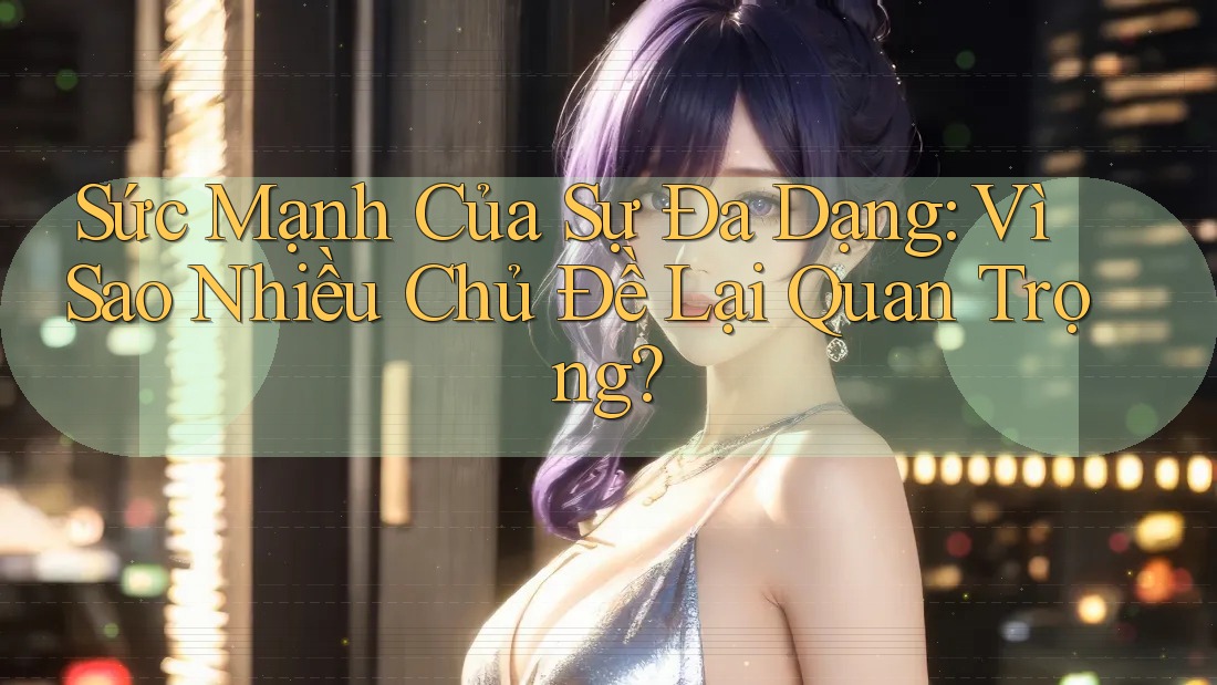 Sức Mạnh Của Sự Đa Dạng: Vì Sao Nhiều Chủ Đề Lại Quan Trọng?