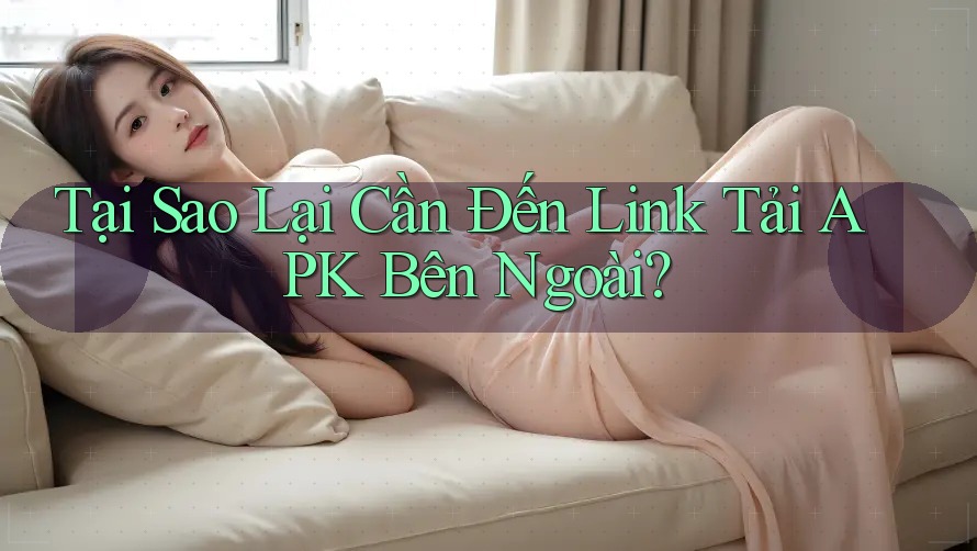Tại Sao Lại Cần Đến Link Tải APK Bên Ngoài?