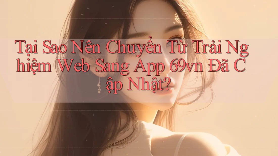 Tại Sao Nên Chuyển Từ Trải Nghiệm Web Sang App 69vn Đã Cập Nhật?