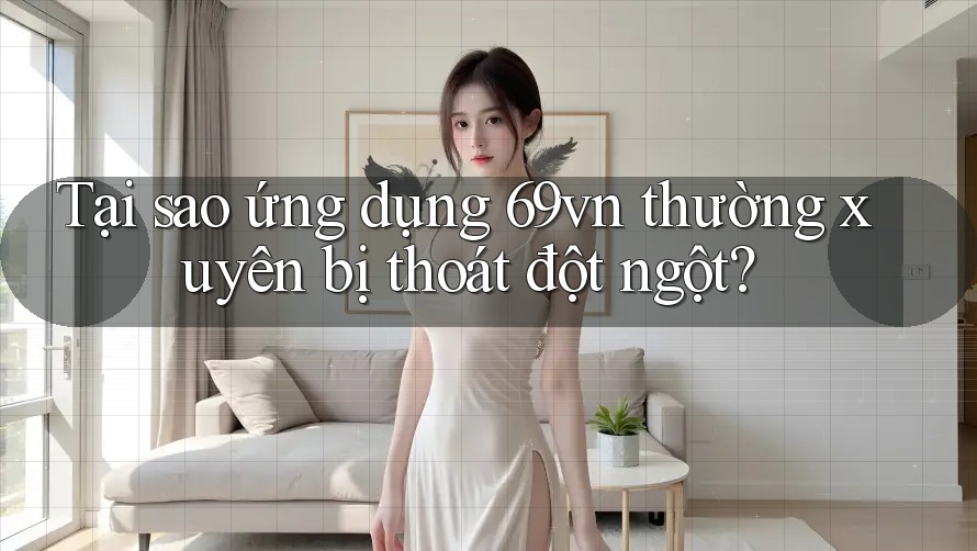 Tại sao ứng dụng 69vn thường xuyên bị thoát đột ngột?