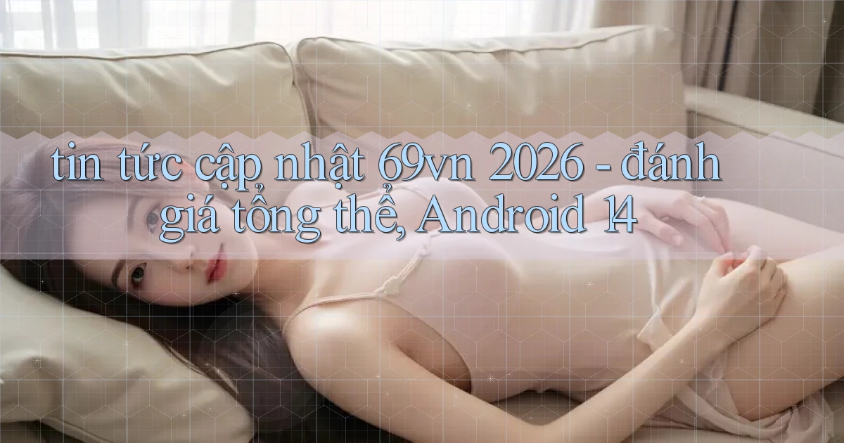 tin tức cập nhật 69vn 2026   đánh giá tổng thể, Android 14