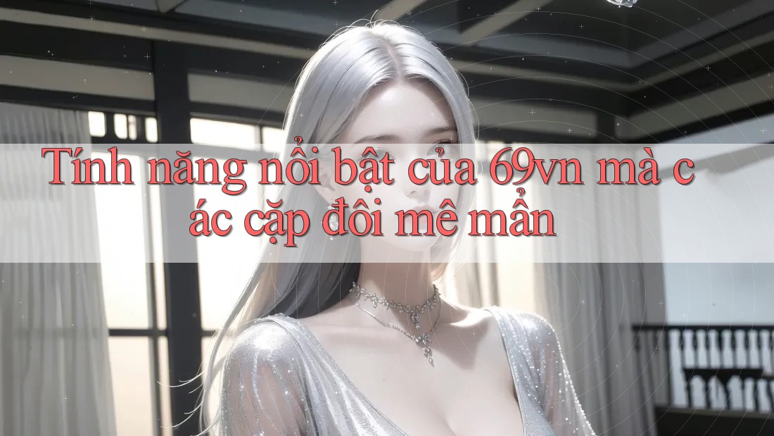Tính năng nổi bật của 69vn mà các cặp đôi mê mẩn