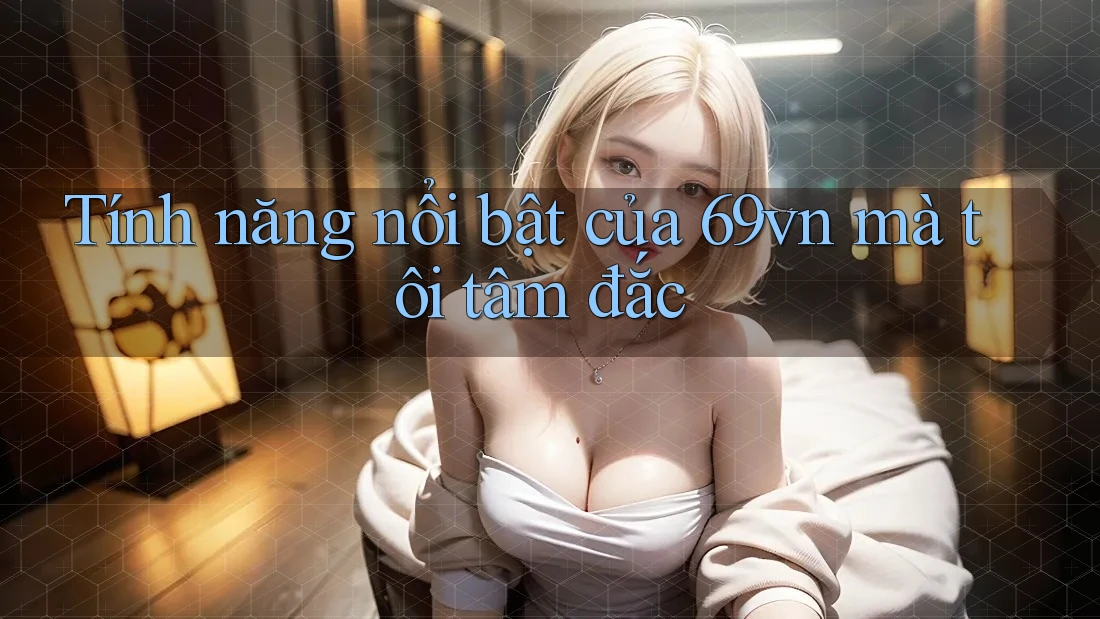 Tính năng nổi bật của 69vn mà tôi tâm đắc Tính năng nổi bật của 69vn mà tôi tâm đắc