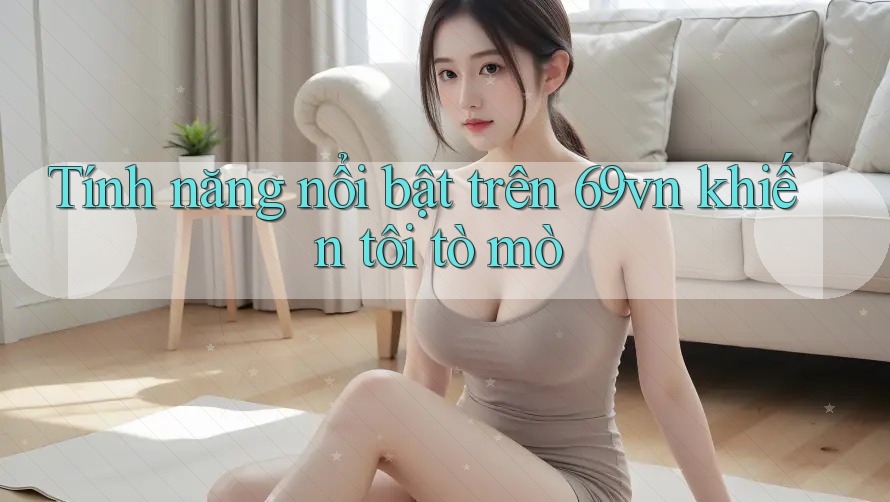 Tính năng nổi bật trên 69vn khiến tôi tò mò