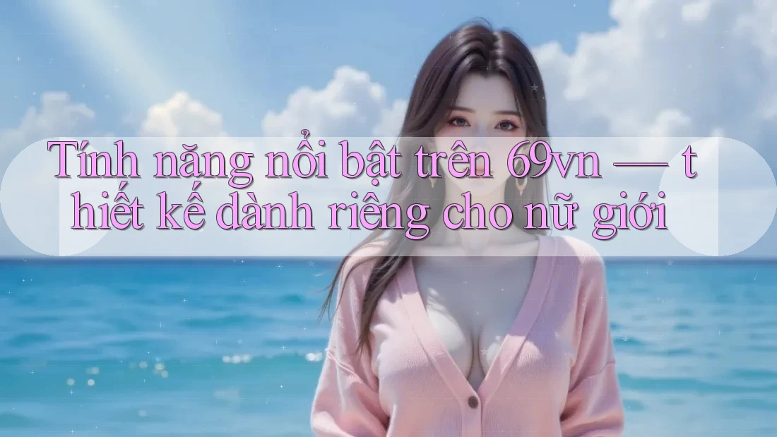 Tính năng nổi bật trên 69vn — thiết kế dành riêng cho nữ giới