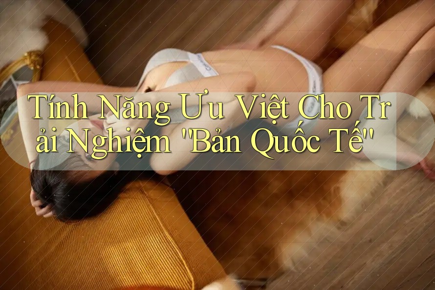 Tính Năng Ưu Việt Cho Trải Nghiệm “Bản Quốc Tế”