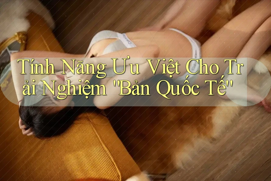 Tính Năng Ưu Việt Cho Trải Nghiệm “Bản Quốc Tế”