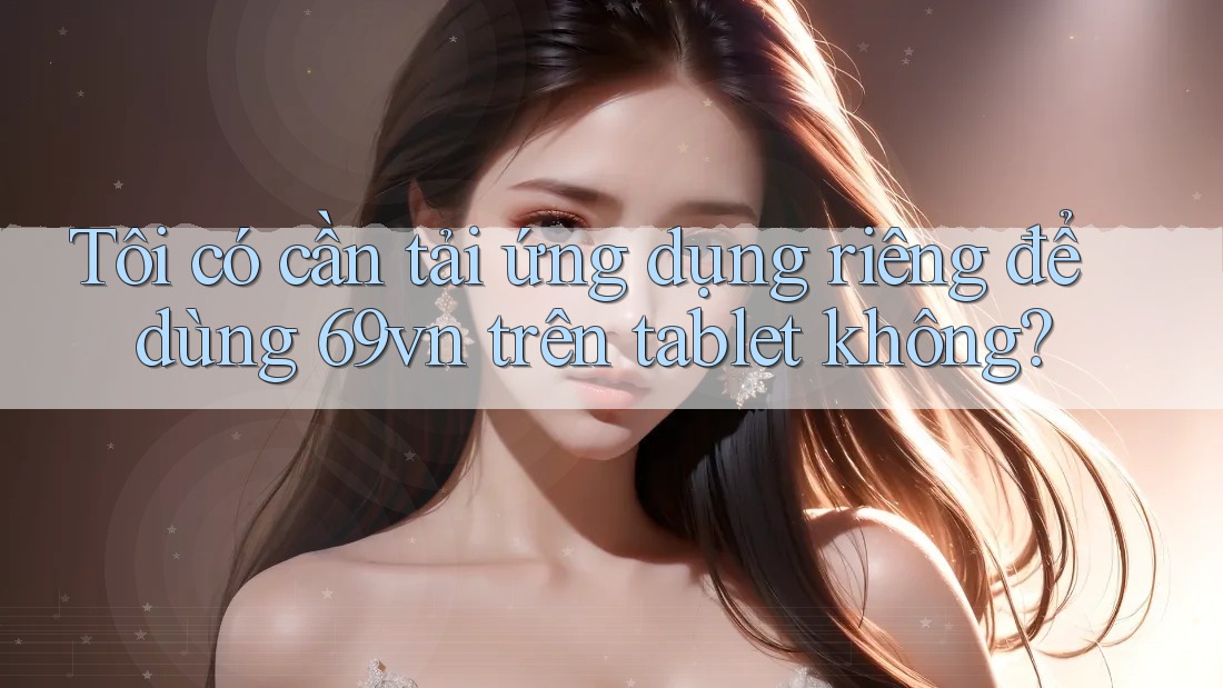 Tôi có cần tải ứng dụng riêng để dùng 69vn trên tablet không?
