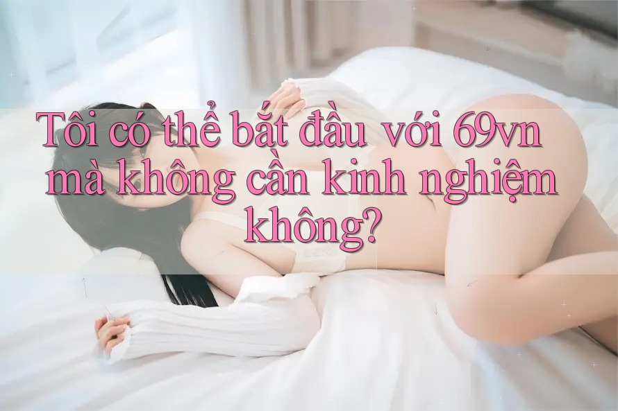 Tôi có thể bắt đầu với 69vn mà không cần kinh nghiệm không?
