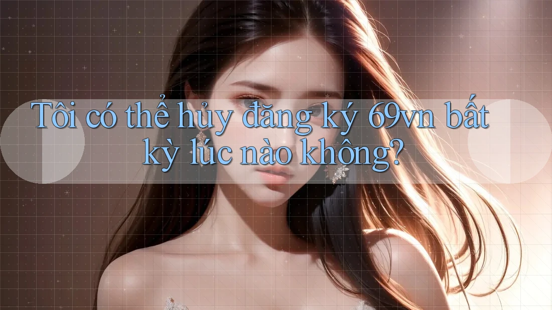 Tôi có thể hủy đăng ký 69vn bất kỳ lúc nào không?