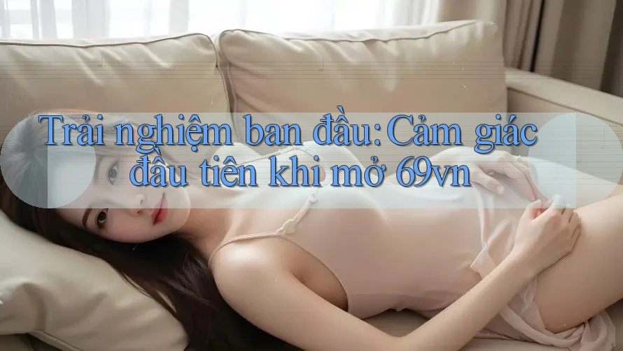 Trải nghiệm ban đầu: Cảm giác đầu tiên khi mở 69vn