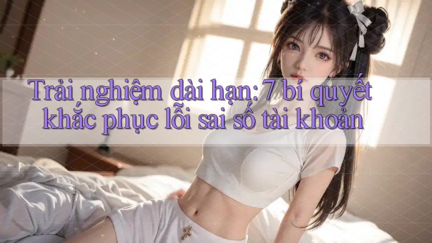 Trải nghiệm dài hạn: 7 bí quyết khắc phục lỗi sai số tài khoản