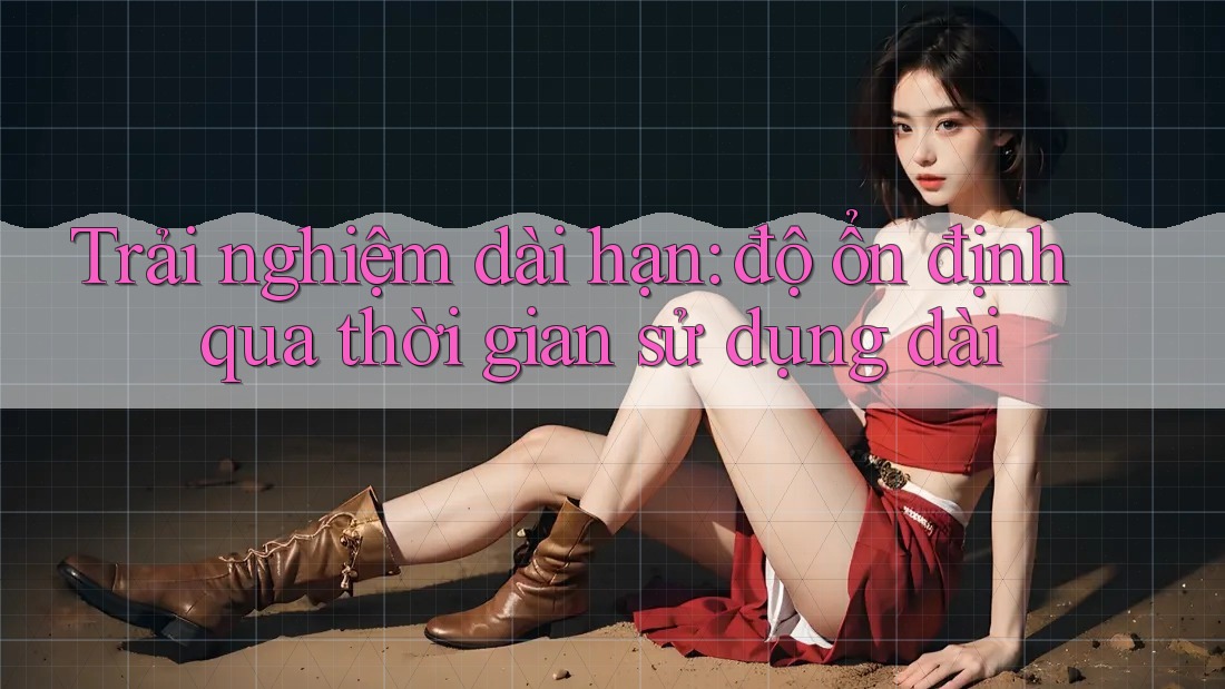 Trải nghiệm dài hạn: độ ổn định qua thời gian sử dụng dài