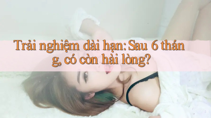 Trải nghiệm dài hạn: Sau 6 tháng, có còn hài lòng? Trải nghiệm dài hạn: Sau 6 tháng, có còn hài lòng?