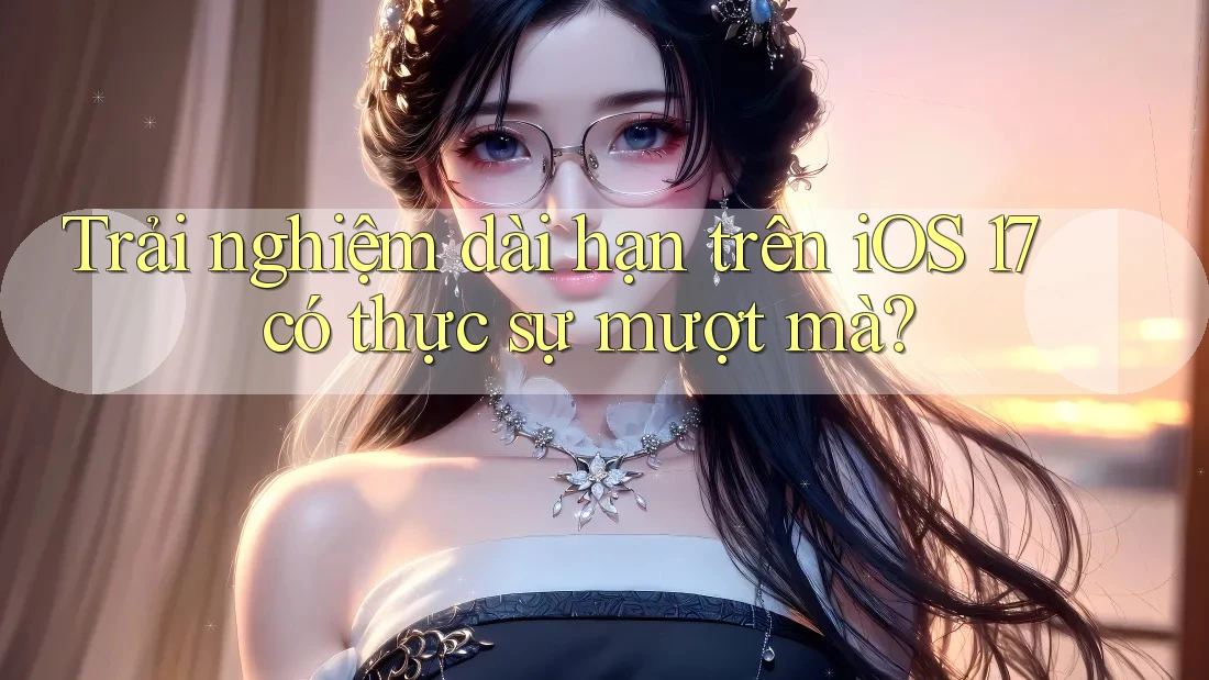 Trải nghiệm dài hạn trên iOS 17 có thực sự mượt mà?