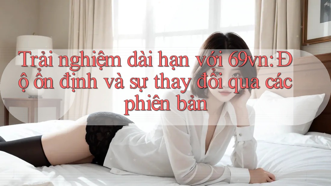 Trải nghiệm dài hạn với 69vn: Độ ổn định và sự thay đổi qua các phiên bản