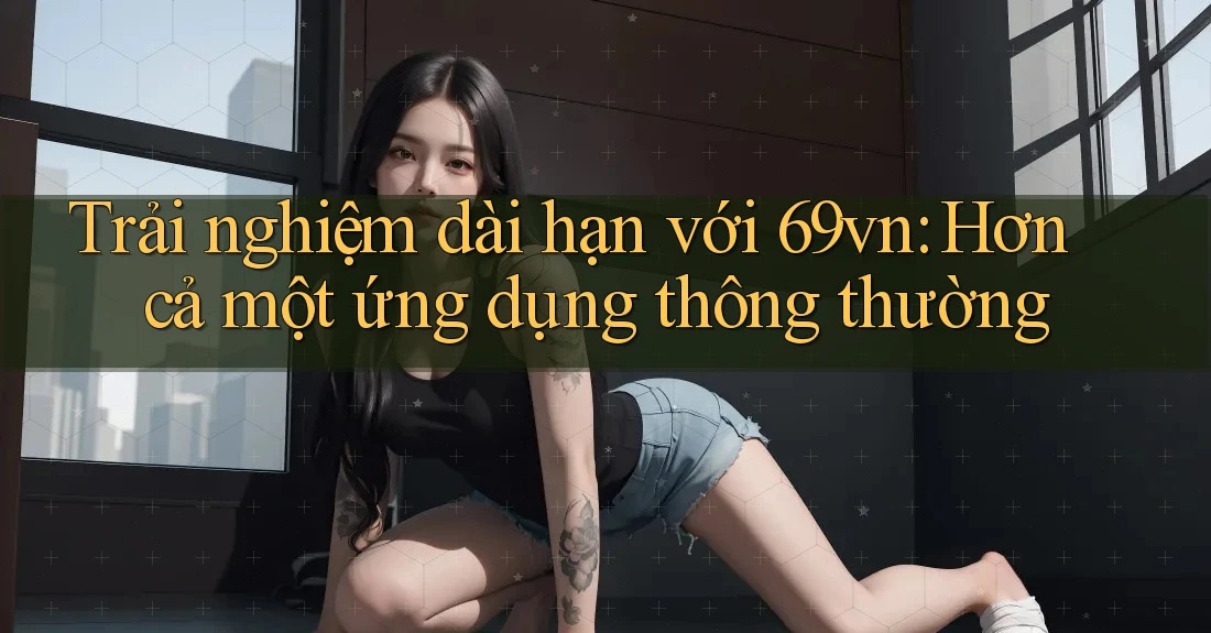 Trải nghiệm dài hạn với 69vn: Hơn cả một ứng dụng thông thường