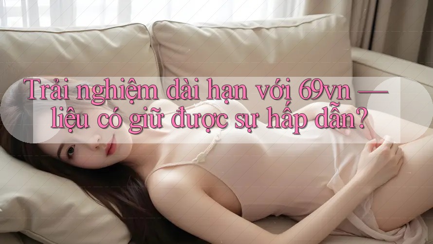 Trải nghiệm dài hạn với 69vn — liệu có giữ được sự hấp dẫn?
