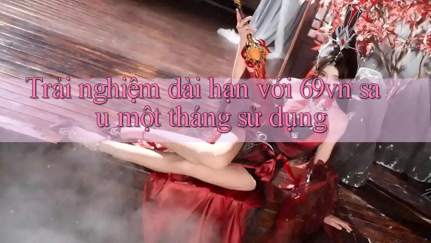 Trải nghiệm dài hạn với 69vn sau một tháng sử dụng