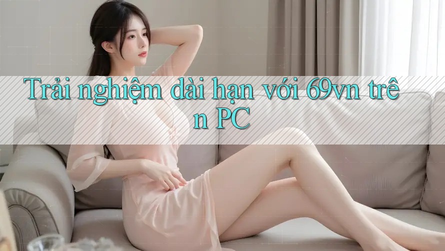 Trải nghiệm dài hạn với 69vn trên PC