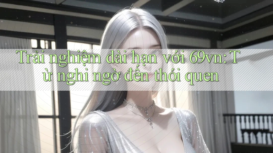 Trải nghiệm dài hạn với 69vn: Từ nghi ngờ đến thói quen