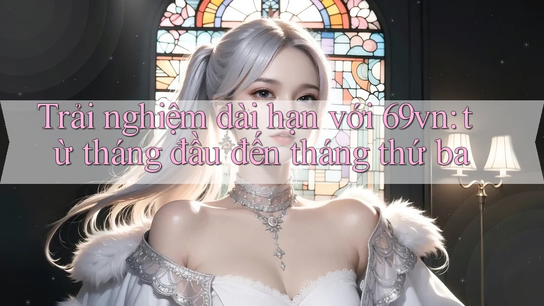 Trải nghiệm dài hạn với 69vn: từ tháng đầu đến tháng thứ ba