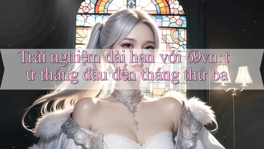 Trải nghiệm dài hạn với 69vn: từ tháng đầu đến tháng thứ ba
