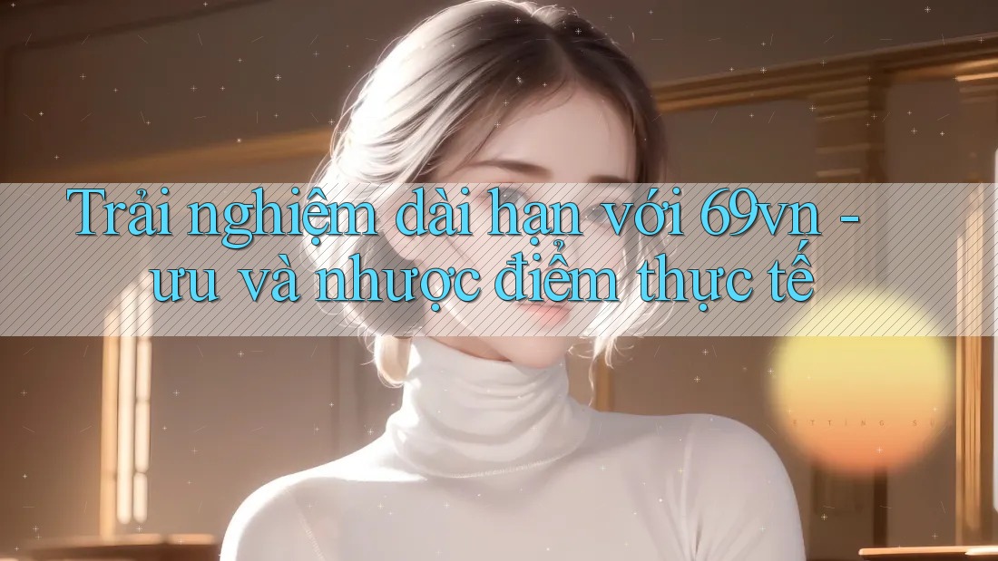 Trải nghiệm dài hạn với 69vn - ưu và nhược điểm thực tế