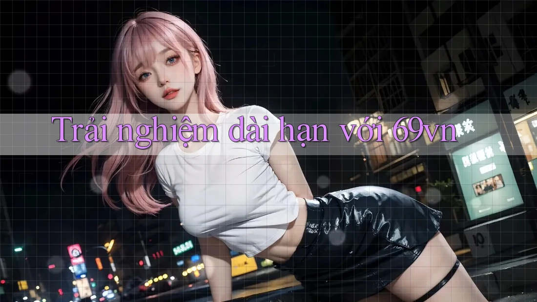 Trải nghiệm dài hạn với 69vn Trải nghiệm dài hạn với 69vn