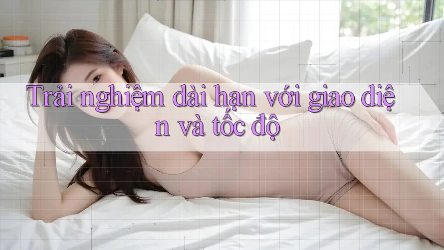 Trải nghiệm dài hạn với giao diện và tốc độ