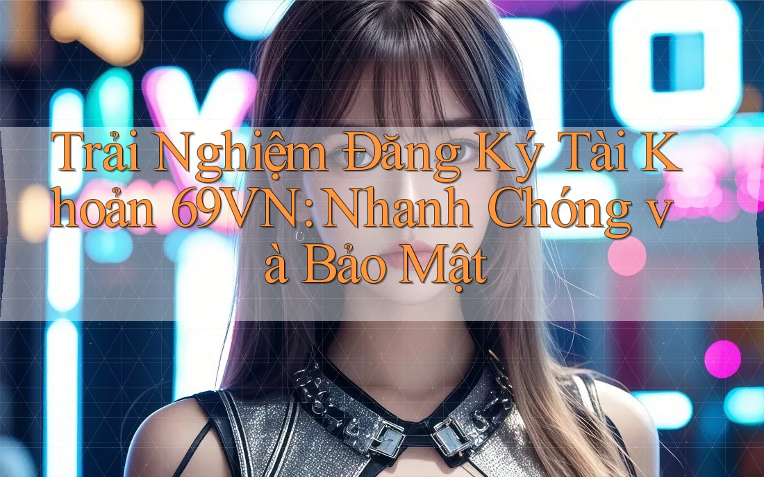 Trải Nghiệm Đăng Ký Tài Khoản 69VN: Nhanh Chóng và Bảo Mật
