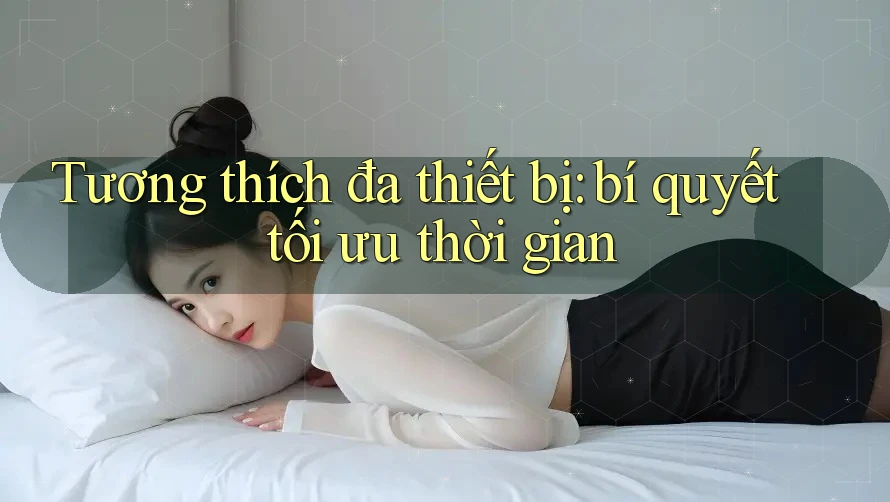 Tương thích đa thiết bị: bí quyết tối ưu thời gian
