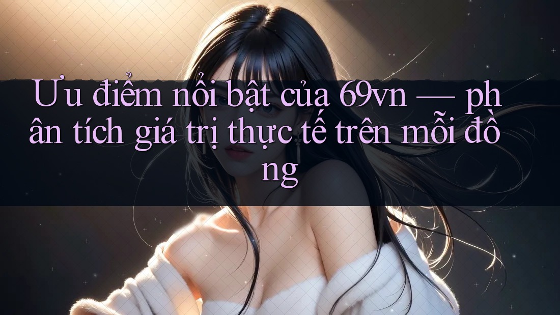 Ưu điểm nổi bật của 69vn — phân tích giá trị thực tế trên mỗi đồng