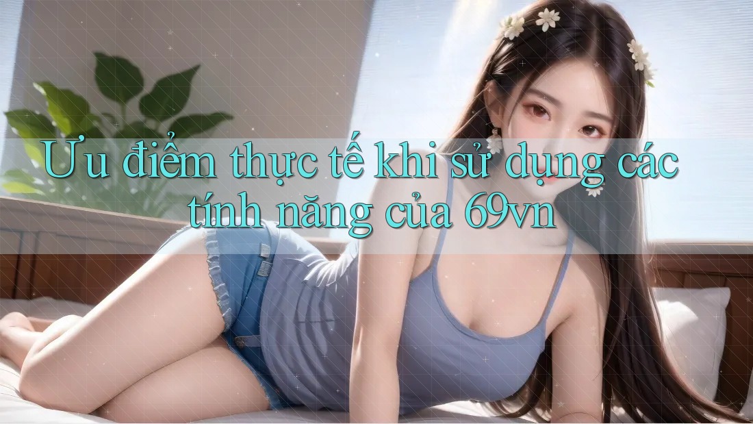 Ưu điểm thực tế khi sử dụng các tính năng của 69vn