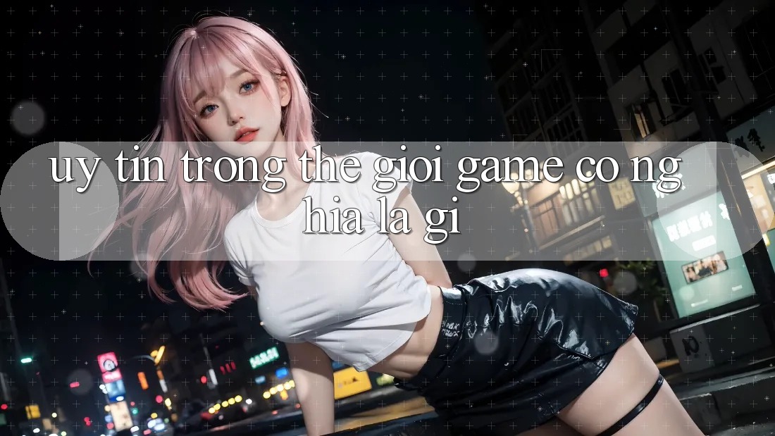“Uy Tín” Trong Thế Giới Game Có Nghĩa Là Gì?